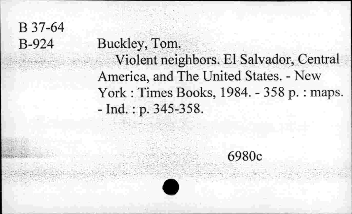 ﻿B 37-64
B-924 Buckley, Tom.
Violent neighbors. El Salvador, Central America, and The United States. - New York : Times Books, 1984. - 358 p. : maps. - Ind.: p. 345-358.
6980c